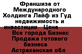 Франшиза от Международного Холдинга Лайф из Гуд - недвижимость и инвестиции › Цена ­ 82 000 - Все города Бизнес » Продажа готового бизнеса   . Астраханская обл.,Знаменск г.